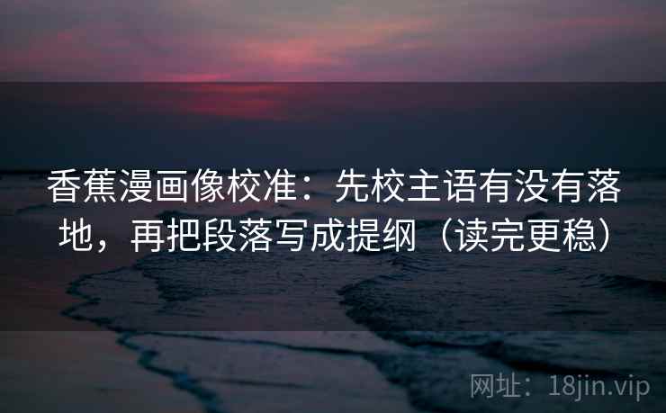 香蕉漫画像校准：先校主语有没有落地，再把段落写成提纲（读完更稳）  第2张