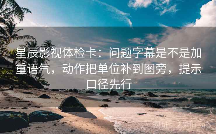 星辰影视体检卡：问题字幕是不是加重语气，动作把单位补到图旁，提示口径先行  第1张