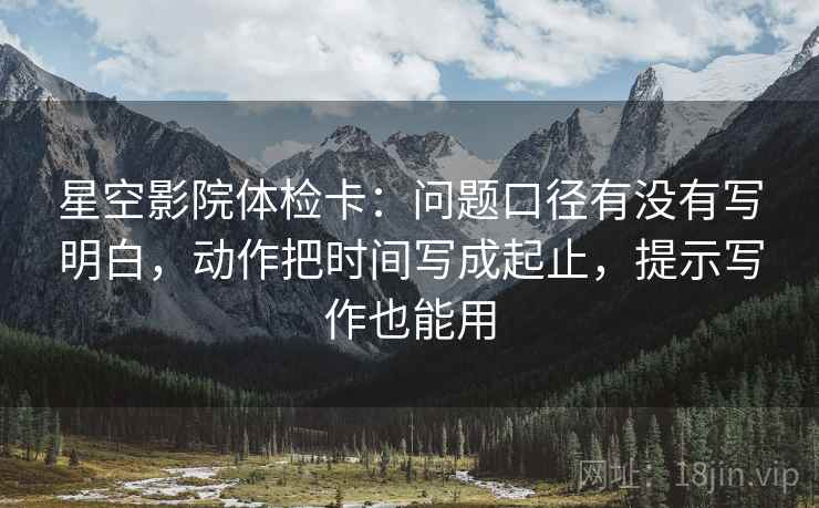 星空影院体检卡:问题口径有没有写明白,动作把时间写成起止,提示写作也能用