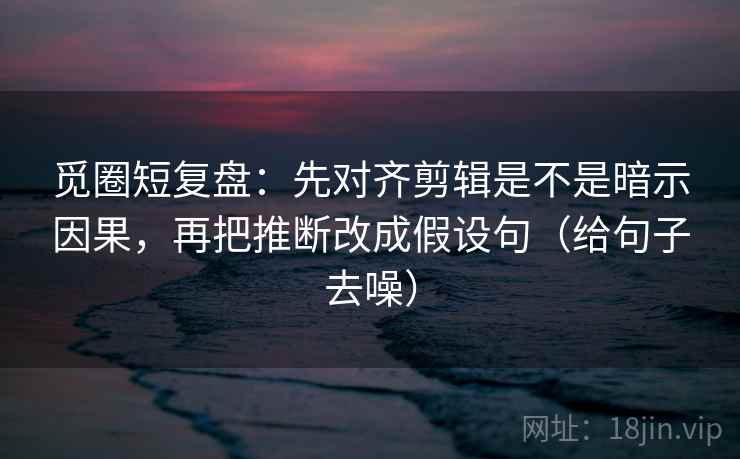 觅圈短复盘:先对齐剪辑是不是暗示因果,再把推断改成假设句(给句子去噪)