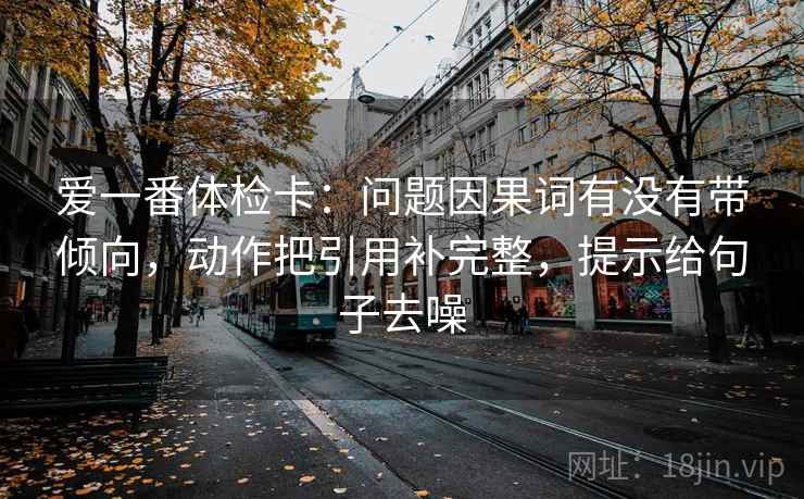 爱一番体检卡：问题因果词有没有带倾向，动作把引用补完整，提示给句子去噪