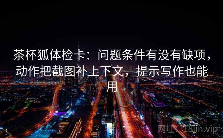 茶杯狐体检卡：问题条件有没有缺项，动作把截图补上下文，提示写作也能用  第2张