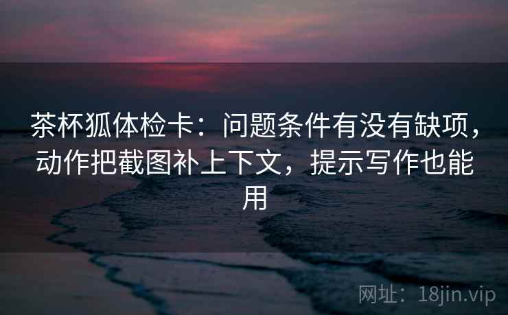 茶杯狐体检卡：问题条件有没有缺项，动作把截图补上下文，提示写作也能用