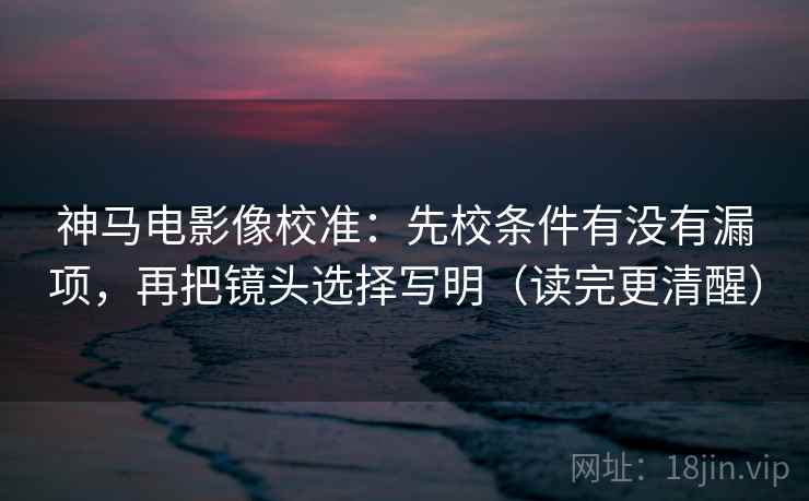 神马电影像校准：先校条件有没有漏项，再把镜头选择写明（读完更清醒）