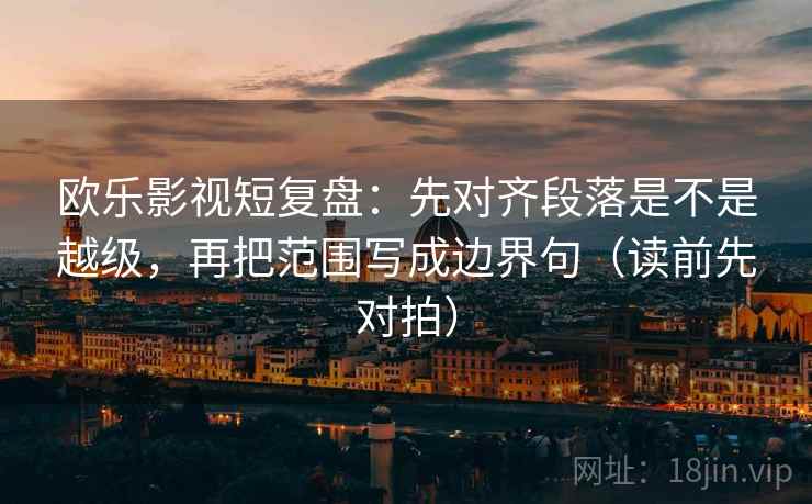 欧乐影视短复盘:先对齐段落是不是越级,再把范围写成边界句(读前先对拍)