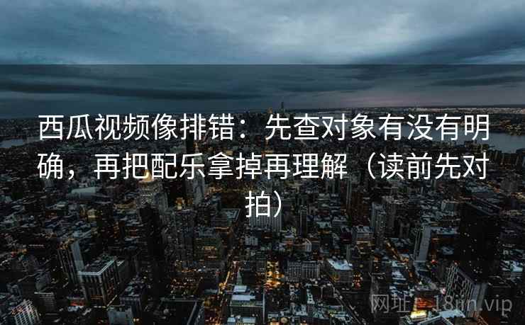 西瓜视频像排错：先查对象有没有明确，再把配乐拿掉再理解（读前先对拍）