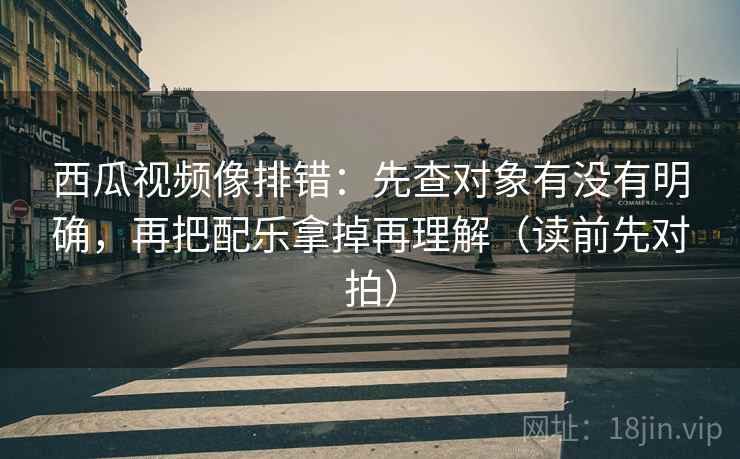 西瓜视频像排错：先查对象有没有明确，再把配乐拿掉再理解（读前先对拍）