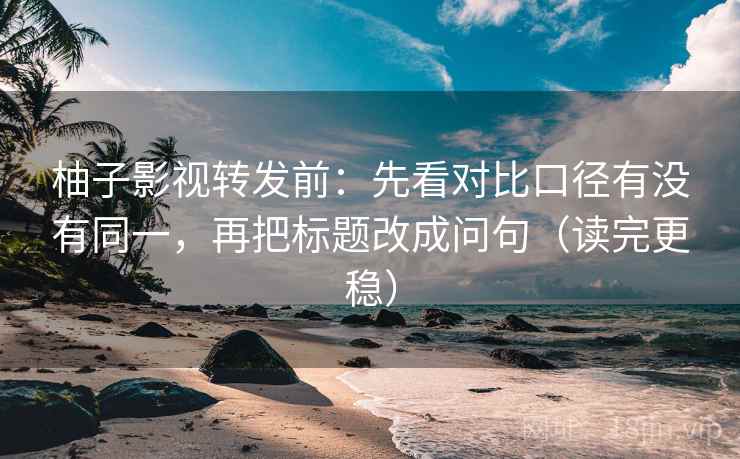 柚子影视转发前：先看对比口径有没有同一，再把标题改成问句（读完更稳）