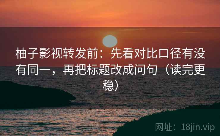 柚子影视转发前：先看对比口径有没有同一，再把标题改成问句（读完更稳）