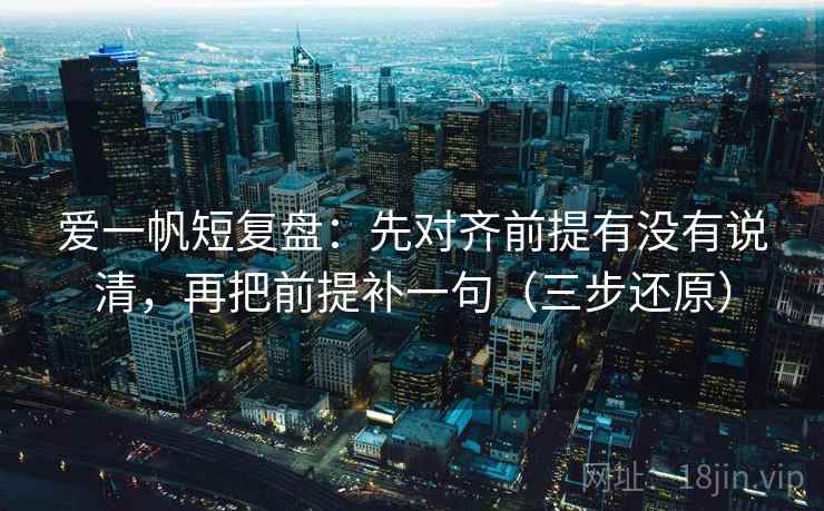 爱一帆短复盘：先对齐前提有没有说清，再把前提补一句（三步还原）
