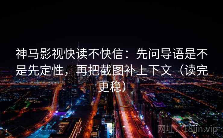 神马影视快读不快信:先问导语是不是先定性,再把截图补上下文(读完更稳)