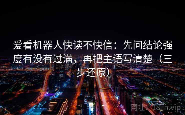 爱看机器人快读不快信:先问结论强度有没有过满,再把主语写清楚(三步还原)