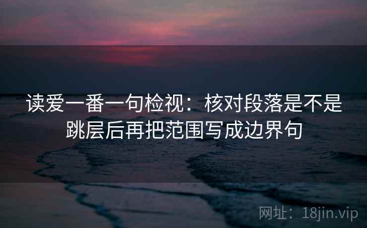 读爱一番一句检视：核对段落是不是跳层后再把范围写成边界句
