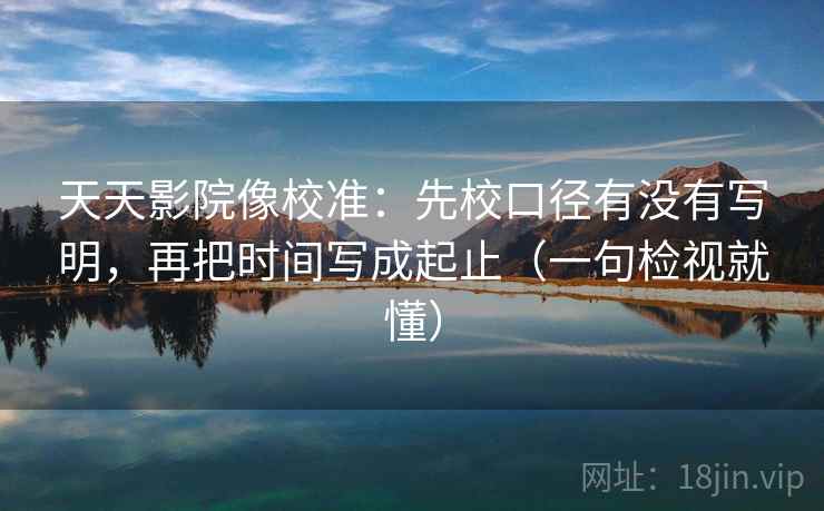 天天影院像校准：先校口径有没有写明，再把时间写成起止（一句检视就懂）