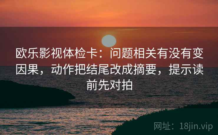 欧乐影视体检卡：问题相关有没有变因果，动作把结尾改成摘要，提示读前先对拍  第2张