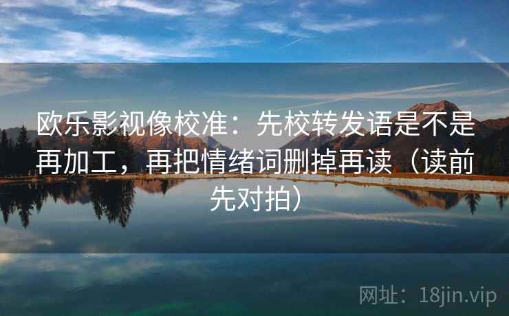 欧乐影视像校准：先校转发语是不是再加工，再把情绪词删掉再读（读前先对拍）