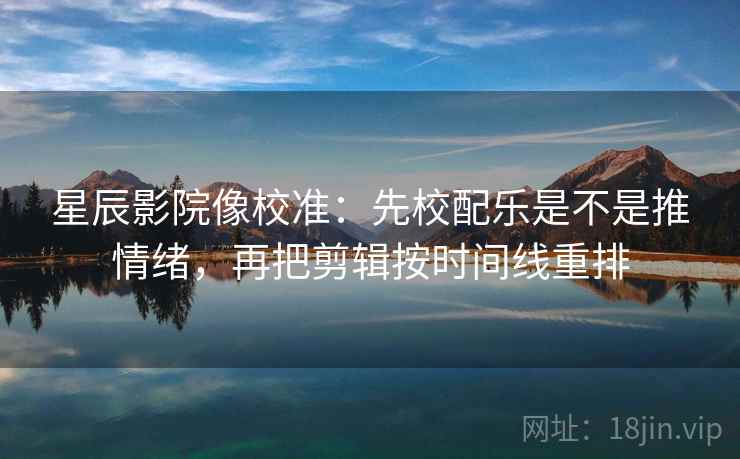 星辰影院像校准：先校配乐是不是推情绪，再把剪辑按时间线重排