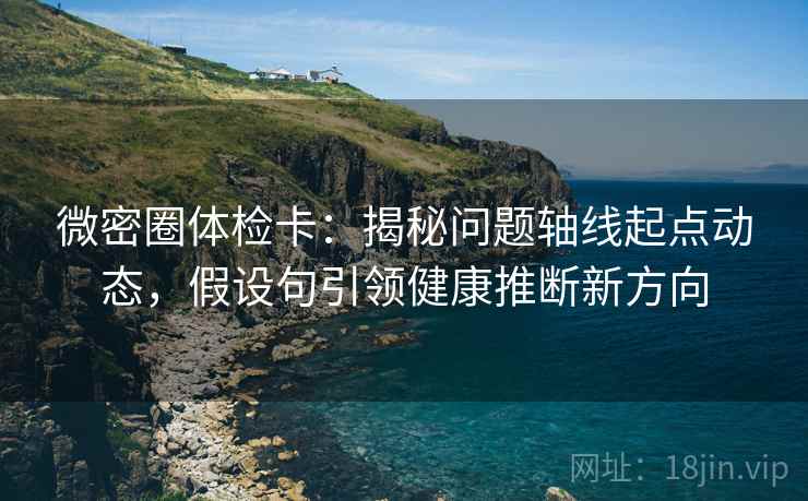 微密圈体检卡：揭秘问题轴线起点动态，假设句引领健康推断新方向