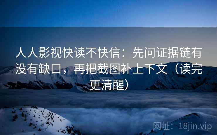 人人影视快读不快信：先问证据链有没有缺口，再把截图补上下文（读完更清醒）
