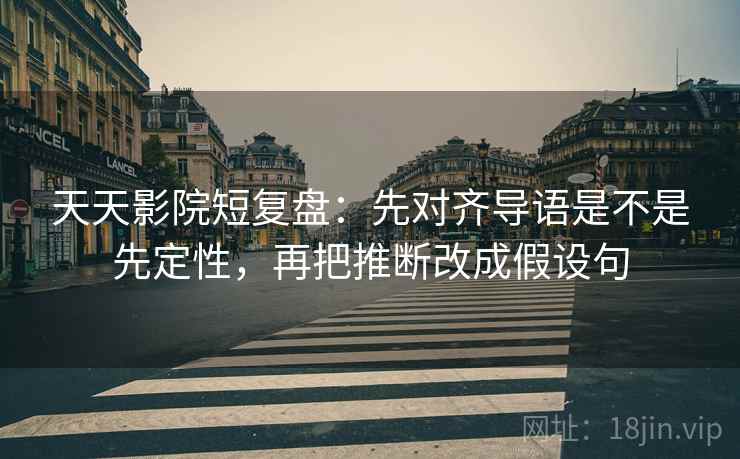 天天影院短复盘：先对齐导语是不是先定性，再把推断改成假设句