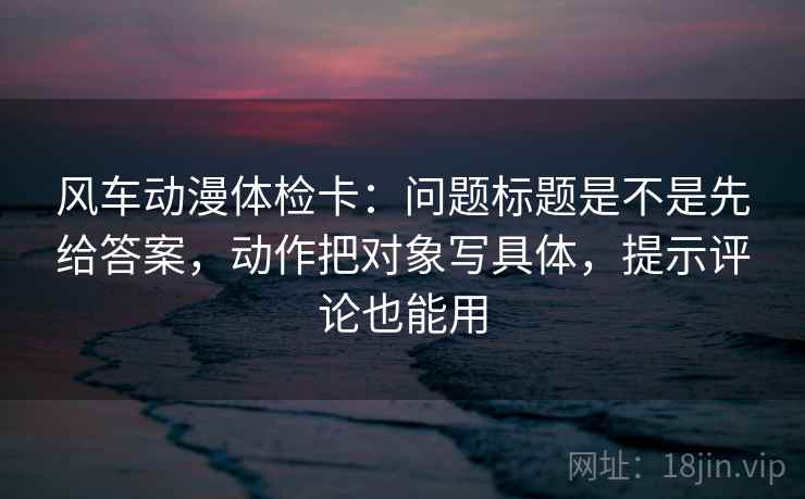 风车动漫体检卡:问题标题是不是先给答案,动作把对象写具体,提示评论也能用