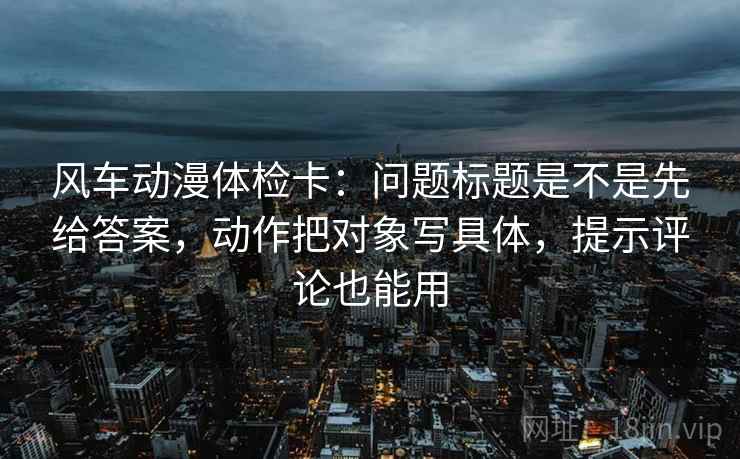 风车动漫体检卡:问题标题是不是先给答案,动作把对象写具体,提示评论也能用