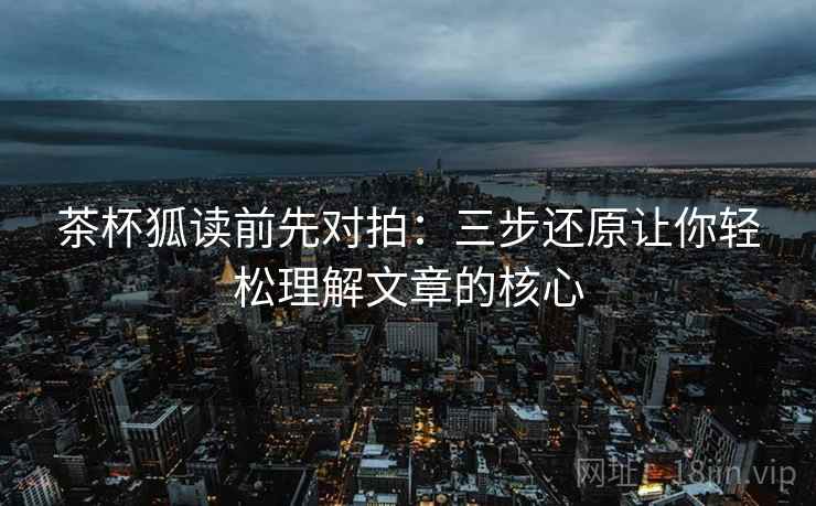 茶杯狐读前先对拍:三步还原让你轻松理解文章的核心